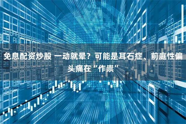 免息配资炒股 一动就晕？可能是耳石症、前庭性偏头痛在“作祟”