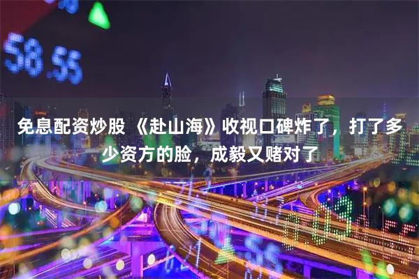 免息配资炒股 《赴山海》收视口碑炸了，打了多少资方的脸，成毅又赌对了