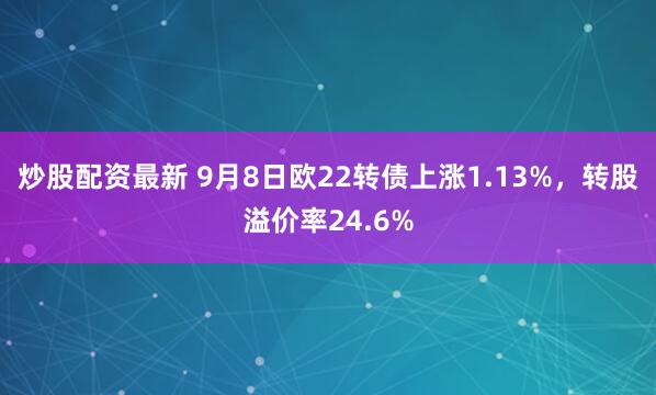 炒股配资最新 9月8日欧22转债上涨1.13%，转股溢价率24.6%