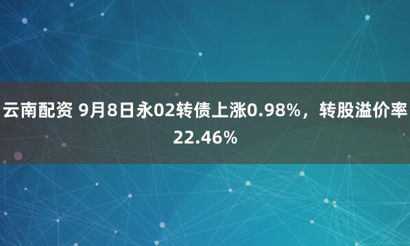 云南配资 9月8日永02转债上涨0.98%，转股溢价率22.46%